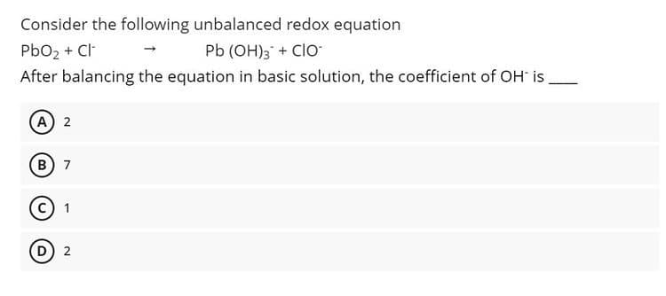 Consider the following unbalanced redox equation
Pb (OH); + CIO
PbO2 + Cl-
After balancing the equation in basic solution, the coefficient of OH is
A 2
B 7
D 2
