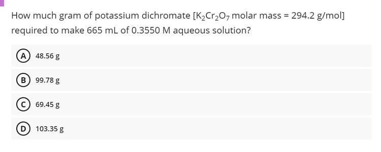 How much gram of potassium dichromate [K2Cr,0, molar mass = 294.2 g/mol]
required to make 665 mL of 0.3550 M aqueous solution?
(A) 48.56 g
B) 99.78 g
c) 69.45 g
D 103.35 g
