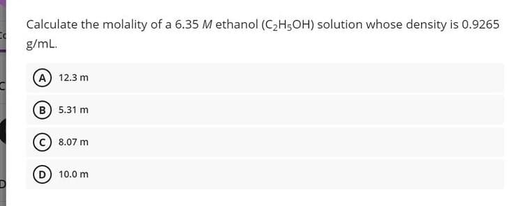 Calculate the molality of a 6.35 M ethanol (C2H5OH) solution whose density is 0.9265
g/mL.
A) 12.3 m
B) 5.31 m
8.07 m
D) 10.0 m
