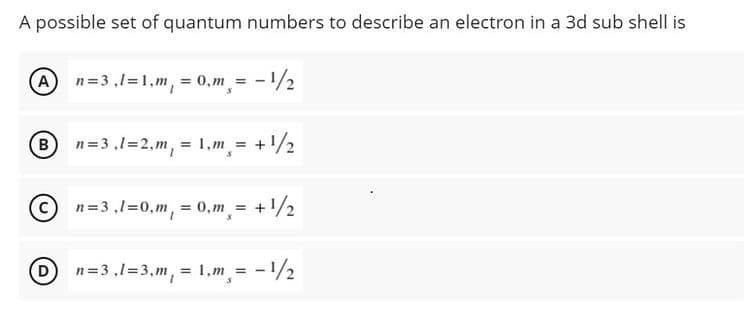 A possible set of quantum numbers to describe an electron in a 3d sub shell is
An=3,1=1,m, = 0,m = - /2
n=3 ,1=2,m, = 1,m = +1/2
n=3 ,1=0,m, = 0,m = +/2
D
n=3 ,1=3, m, = 1,m = -1/2
