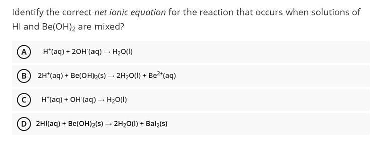 Identify the correct net ionic equation for the reaction that occurs when solutions of
HI and Be(OH)2 are mixed?
A
H*(aq) + 20H'(aq) - H20(1)
B 2H*(aq) + Be(OH)2(s) – 2H20(1) + Be2*(aq)
H*(aq) + OH (aq) - H20(1)
D 2HI(aq) + Be(OH)2(s) - 2H2O(1) + Bal2(s)
