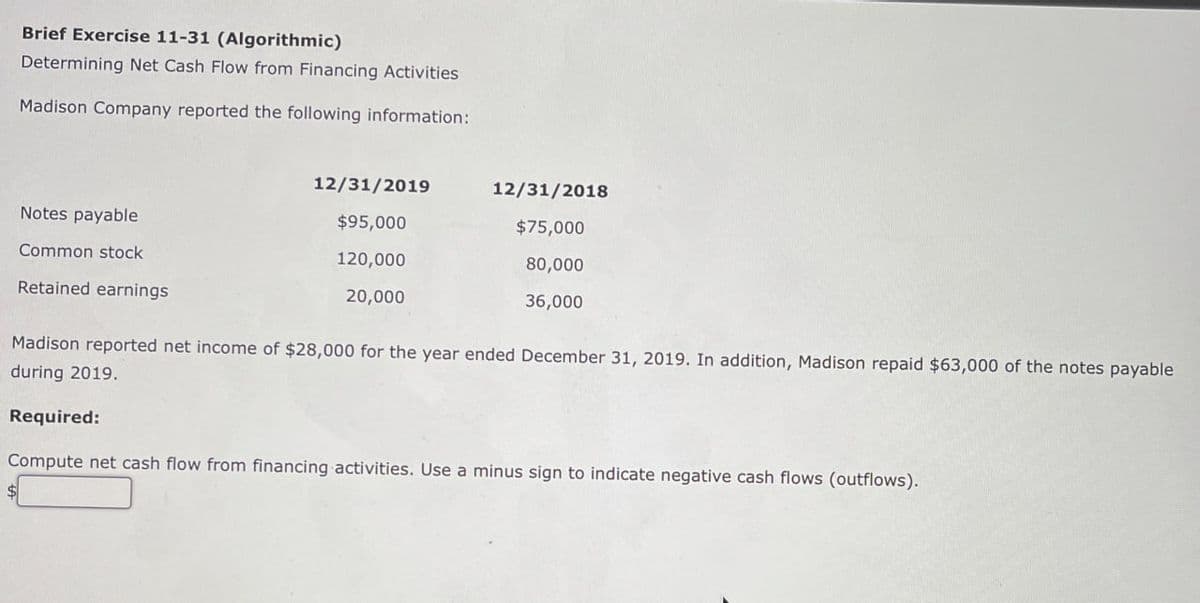 Brief Exercise 11-31 (Algorithmic)
Determining Net Cash Flow from Financing Activities
Madison Company reported the following information:
Notes payable
Common stock
Retained earnings
12/31/2019
12/31/2018
$95,000
$75,000
120,000
20,000
80,000
36,000
Madison reported net income of $28,000 for the year ended December 31, 2019. In addition, Madison repaid $63,000 of the notes payable
during 2019.
Required:
Compute net cash flow from financing activities. Use a minus sign to indicate negative cash flows (outflows).