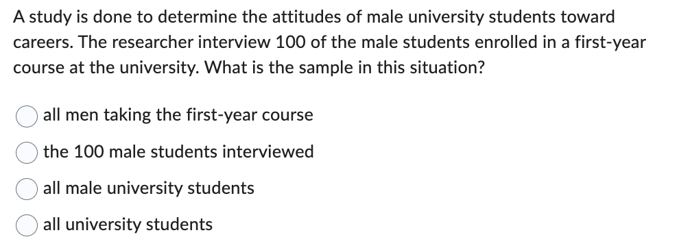 A study is done to determine the attitudes of male university students toward
careers. The researcher interview 100 of the male students enrolled in a first-year
course at the university. What is the sample in this situation?
all men taking the first-year course
the 100 male students interviewed
all male university students
all university students