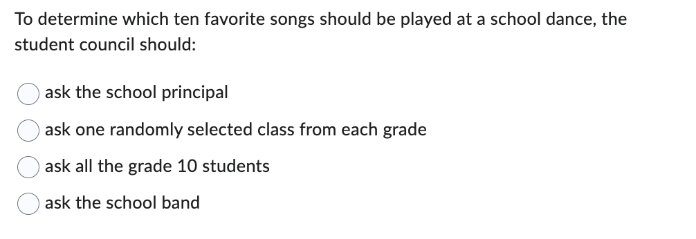 To determine which ten favorite songs should be played at a school dance, the
student council should:
ask the school principal
ask one randomly selected class from each grade
ask all the grade 10 students
ask the school band