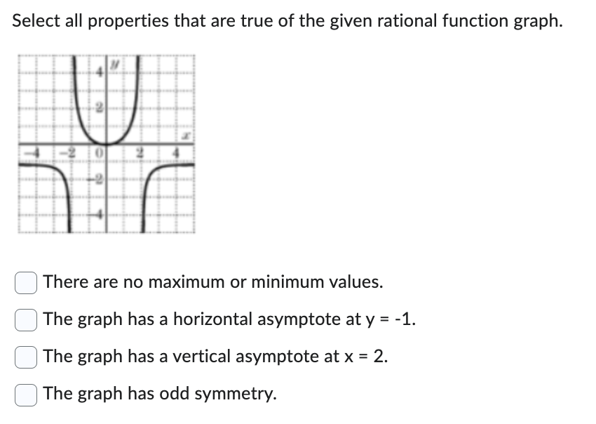 ### Properties of the Rational Function Graph

**Graph Description:**
The graph represents a rational function that consists of two distinct curves. One curve exists in the upper right and upper left quadrants, and another exists in the lower left and lower right quadrants. The horizontal and vertical axes intersect at the origin (0,0).

**Key Features:**
1. **Horizontal Asymptote:** Present at \( y = 0 \). This indicates the function approaches zero as \(x\) moves towards positive or negative infinity.
2. **Vertical Asymptote:** Present at \( x = 0 \). This indicates that the function approaches negative or positive infinity as \(x\) approaches zero.
3. **Symmetry:** The graph appears to be symmetric with respect to the origin, indicating odd symmetry.

**Properties to Evaluate:**
- [ ] There are no maximum or minimum values.
- [ ] The graph has a horizontal asymptote at \( y = -1 \).
- [ ] The graph has a vertical asymptote at \( x = 2 \).
- [x] The graph has odd symmetry.

### Explanation of Graph Behavior
**Horizontal Asymptote:**
- The function approaches \( y = 0 \) as the values of \( x \) go to infinity or negative infinity.

**Vertical Asymptote:**
- The function moves towards positive or negative infinity as \( x \) nears zero.

**Symmetry:**
- The function is symmetric with respect to the origin. This type of symmetry is called odd symmetry, indicating \( f(-x) = -f(x) \).

Therefore, the correct properties of the graph are selected accordingly.