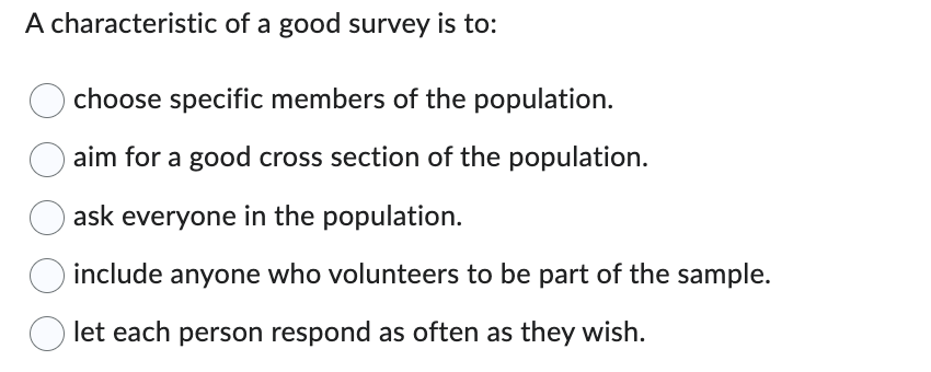 ## Characteristics of a Good Survey

One essential characteristic of a good survey is to aim for a good cross-section of the population. Here are several options that may be considered, but only one outlines the optimal approach:

- **Choose specific members of the population.**
- **Aim for a good cross-section of the population.**
- **Ask everyone in the population.**
- **Include anyone who volunteers to be part of the sample.**
- **Let each person respond as often as they wish.**

A well-constructed survey seeks to represent a diverse array of individuals so that the results are generalizable to the whole population. By achieving a good cross-section, the survey effectively captures the range of opinions, behaviors, and characteristics present within the population. This helps enhance the reliability and validity of the survey findings.