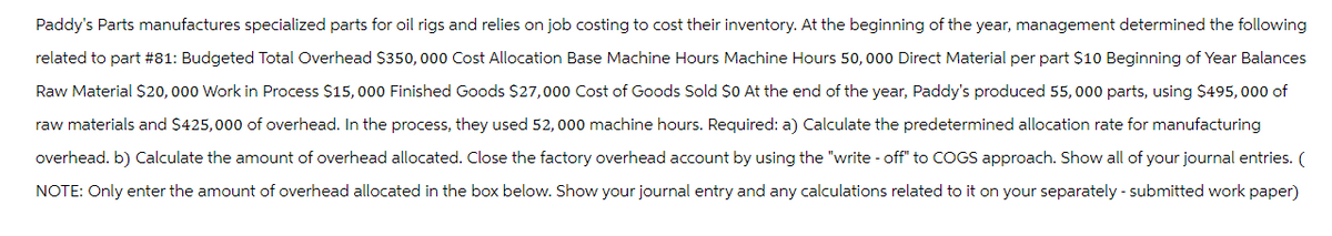 Paddy's Parts manufactures specialized parts for oil rigs and relies on job costing to cost their inventory. At the beginning of the year, management determined the following
related to part #81: Budgeted Total Overhead $350,000 Cost Allocation Base Machine Hours Machine Hours 50,000 Direct Material per part $10 Beginning of Year Balances
Raw Material $20,000 Work in Process $15,000 Finished Goods $27,000 Cost of Goods Sold $0 At the end of the year, Paddy's produced 55,000 parts, using $495,000 of
raw materials and $425,000 of overhead. In the process, they used 52,000 machine hours. Required: a) Calculate the predetermined allocation rate for manufacturing
overhead. b) Calculate the amount of overhead allocated. Close the factory overhead account by using the "write-off" to COGS approach. Show all of your journal entries. (
NOTE: Only enter the amount of overhead allocated in the box below. Show your journal entry and any calculations related to it on your separately - submitted work paper)