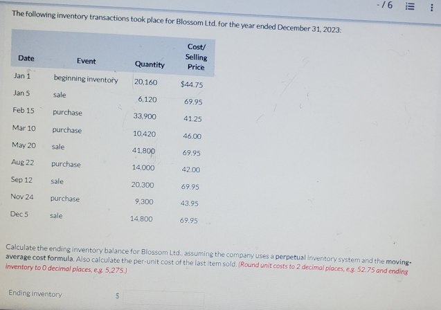 The following inventory transactions took place for Blossom Ltd. for the year ended December 31, 2023:
-16 ==
Cost/
Selling
Date
Event
Quantity
Price
Jan 1
beginning inventory
20,160
$44.75
Jan 5
sale
6,120
69.95
Feb 15
purchase
33,900
41.25
Mar 10
purchase
10,420
46.00
May 20
sale
41,800
69.95
Aug 22
purchase
14,000
42.00
Sep 12
sale
20,300
69.95
Nov 24
purchase
9,300
43.95
Dec 5
sale
14,800
69.95
Calculate the ending inventory balance for Blossom Ltd., assuming the company uses a perpetual inventory system and the moving-
average cost formula. Also calculate the per-unit cost of the last item sold. (Round unit costs to 2 decimal places, eg. 52.75 and ending
inventory to O decimal places, eg 5,275.)
Ending inventory
$