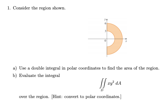 1. Consider the region shown.
3
a) Use a double integral in polar coordinates to find the area of the region.
b) Evaluate the integral
xy dA
over the region. [Hint: convert to polar coordinates.]
