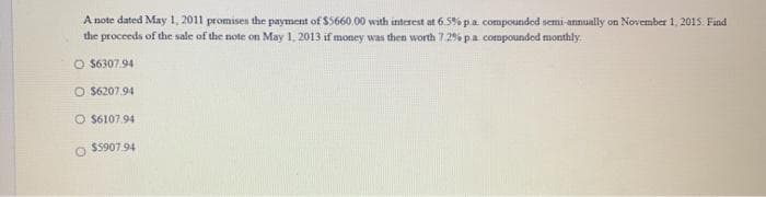 A note dated May 1, 2011 promises the payment of $5660.00 with interest at 659% pa. compounded semi-annually on November 1, 2015. Find
the proceeds of the sale of the note on May 1, 2013 if money was then worth 7 29% pa compounded monthly.
O $6307.94
O $6207.94
O S6107.94
$5907.94
