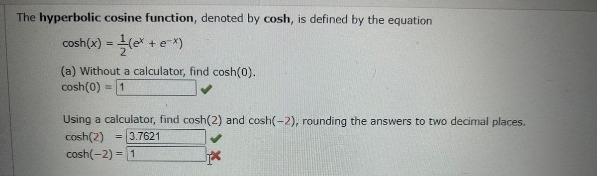 The hyperbolic cosine function, denoted by cosh, is defined by the equation.
cosh(x) = -=-(ex + e-x)
2
(a) Without a calculator, find cosh(0).
cosh(0) = 1
Using a calculator, find cosh(2) and cosh(-2), rounding the answers to two decimal places.
cosh(2) = 3.7621
cosh(-2) = 1
Up