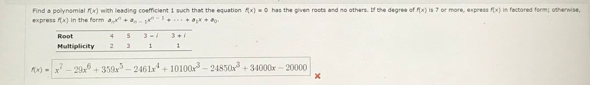 Find a polynomial f(x) with leading coefficient 1 such that the equation f(x) = 0 has the given roots and no others. If the degree of f(x) is 7 or more, express f(x) in factored form; otherwise,
express f(x) in the form anx + an - 1 - ¹ + . . . + a₁× + ªo.
f(x) =
Root
Multiplicity
4
2
x
5
3
3-i
1
3+i
1
7- 29x6
29x6 +359x5 — 2461x4 + 10100x³ - 24850x³ +34000x - 20000
X