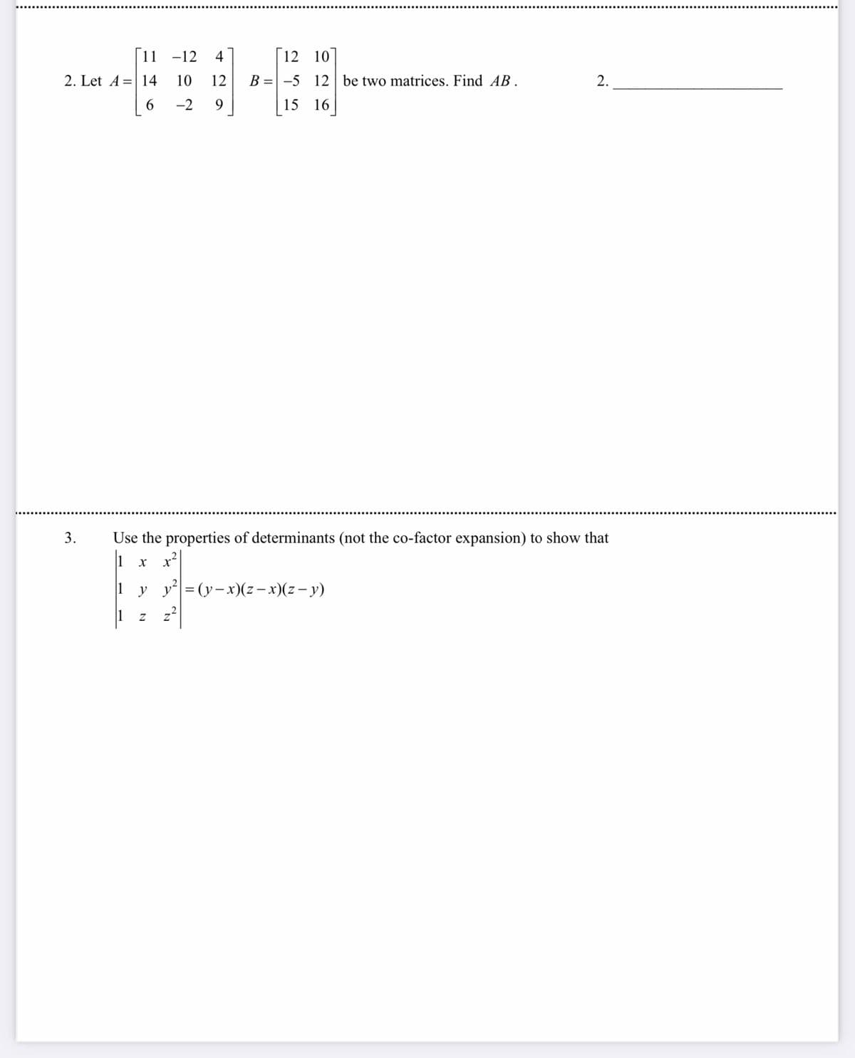 11 -12 4
2. Let A 14 10 12
6
-2 9
3.
y
Use the properties of determinants (not the co-factor expansion) to show that
1 x x²
y²| = (y-x)(z-x)(z −y)
Z
12 10
B-5 12 be two matrices. Find AB.
15 16
Z
2.