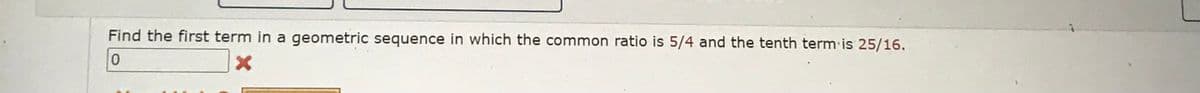 Find the first term in a geometric sequence in which the common ratio is 5/4 and the tenth term is 25/16.
0
X