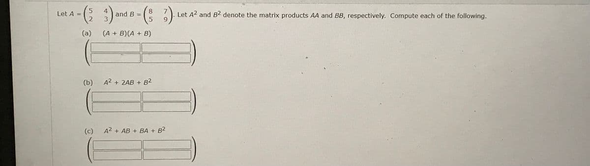 Let A =
3)
(a) (A + B)(A + B)
5 4
52
2
(b)
(c)
and B =
8
(3/3).
5
A2 + 2AB + B²
A2+ AB + BA + B²
Let A2 and B2 denote the matrix products AA and BB, respectively. Compute each of the following.