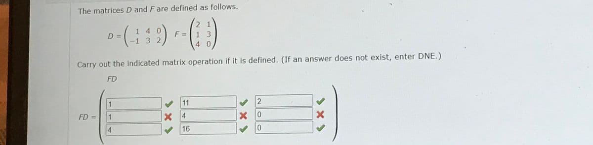 The matrices D and F are defined as follows.
--(449)--(1)
F =
132
D =
FD =
1
1
4
Carry out the indicated matrix operation if it is defined. (If an answer does not exist, enter DNE.)
FD
11
X 4
21
16
13
40
2
× 0
0