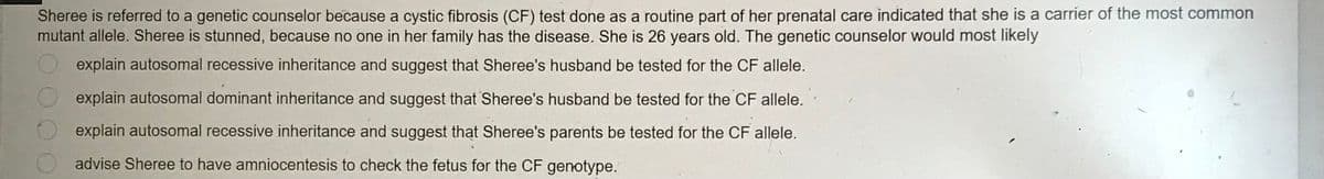 Sheree is referred to a genetic counselor because a cystic fibrosis (CF) test done as a routine part of her prenatal care indicated that she is a carrier of the most common
mutant allele. Sheree is stunned, because no one in her family has the disease. She is 26 years old. The genetic counselor would most likely
explain autosomal recessive inheritance and suggest that Sheree's husband be tested for the CF allele.
explain autosomal dominant inheritance and suggest that Sheree's husband be tested for the CF allele.
explain autosomal recessive inheritance and suggest that Sheree's parents be tested for the CF allele.
advise Sheree to have amniocentesis to check the fetus for the CF genotype.