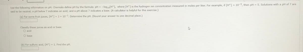 Use the following information on pH. Chemists define pH by the formula pH = -log₁0 [H+], where [H+] is the hydrogen ion concentration measured in moles per liter. For example, if [H+] = 10-5, then pH = 5. Solutions with a pH of 7 are
said to be neutral; a pH below 7 indicates an acid; and a pH above 7 indicates a base. (A calculator is helpful for this exercise.)
(a) For some fruit juices, [H+] = 2 x 10-3. Determine the pH. (Round your answer to one decimal place.)
Classify these juices as acid or base.
O acid
O base
(b) For sulfuric acid, [H+] = 1. Find the pH.
E