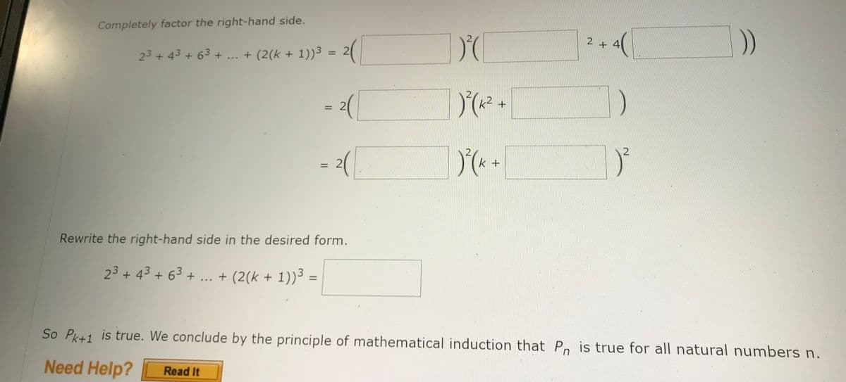 Completely factor the right-hand side.
23 + 43 + 6³ + ... + (2(k + 1))³ = 2(
= 2([
= 2(
Rewrite the right-hand side in the desired form.
2³ + 4³ + 6³ + ... + (2(k + 1))³ =
DO
) ² ( K²
) ² ( K +
+
2 +
)
2
So Pk+1 is true. We conclude by the principle of mathematical induction that Pn is true for all natural numbers n.
Need Help? Read It