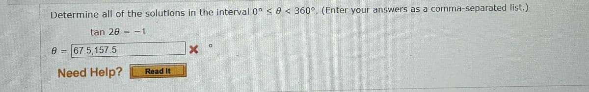 Determine all of the solutions in the interval 0° ≤ 0 < 360°. (Enter your answers as a comma-separated list.)
tan 20 = -1
0 = 67.5,157.5
Ө
Need Help?
Read It
X