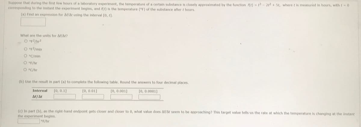 Suppose that during the first few hours of a laboratory experiment, the temperature of a certain substance is closely approximated by the function f(t) = -2²+ St, where t is measured in hours, with t = 0
corresponding to the instant the experiment begins, and f(t) is the temperature (°F) of the substance after t hours.
(a) Find an expression for Af/At using the interval [0, t].
What are the units for Af/At?
O °F2/hr²
O eF2/min
O °C/min
@F/hr
O °C/hr
(b) Use the result in part (a) to complete the following table. Round the answers to four decimal places.
[0, 0.1]
[0, 0.001]
[0, 0.0001]
Interval
Af/At
[0, 0.01]
(c) In part (b), as the right-hand endpoint gets closer and closer to 0, what value does Af/At seem to be approaching? This target value tells us the rate at which the temperature is changing at the instant
the experiment begins.
°F/hr