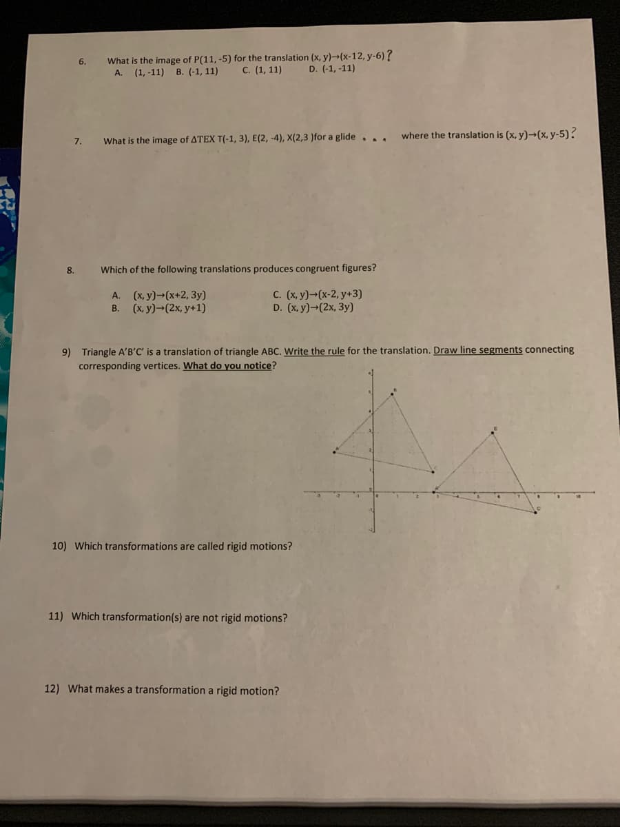 What is the image of P(11, -5) for the translation (x, y)→(x-12, y-6)?
(1,-11) В. (-1, 11)
6.
A.
С. (1, 11)
D. (-1, -11)
where the translation is (x, y)→(x, y-5)?
7.
What is the image of ATEX T(-1, 3), E(2, -4), X(2,3 )for a glide,
8.
Which of the following translations produces congruent figures?
А. (х, у)-(х+2, Зу)
В. (х, у)- (2х, у+1)
C. (x, y)→(x-2, y+3)
D. (x, y)→(2x, 3y)
9) Triangle A'B'C' is a translation of triangle ABC. Write the rule for the translation. Draw line segments connecting
corresponding vertices. What do you notice?
10) Which transformations are called rigid motions?
11) Which transformation(s) are not rigid motions?
12) What makes a transformation a rigid motion?
