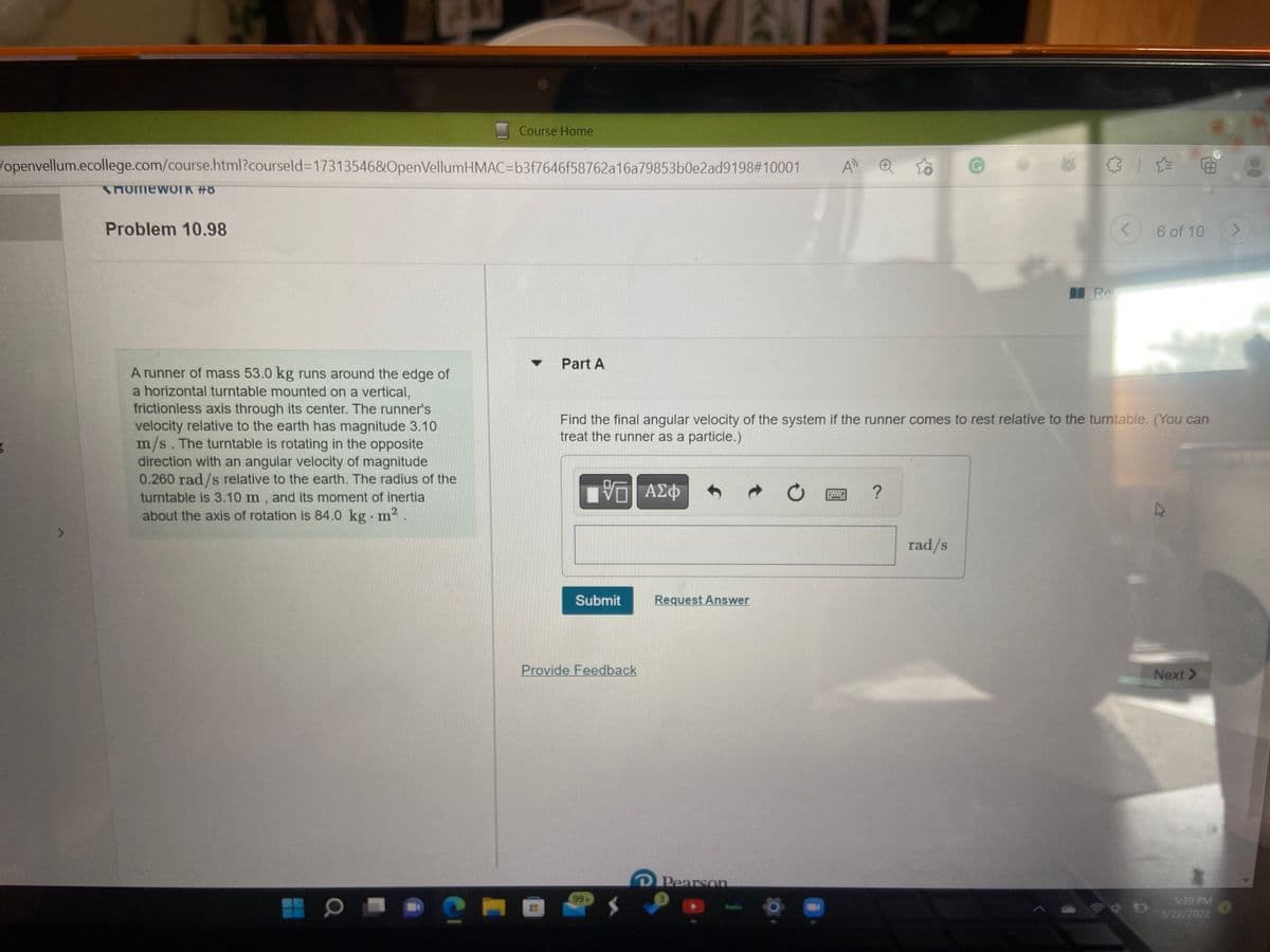 Course Home
/openvellum.ecollege.com/course.html?courseld=17313546&OpenVellumHMAC-b3f7646f58762a16a79853b0e2ad9198#10001
All Q
HomeworK #8
Problem 10.98
6 of 10
>
Re
▼
Part A
A runner of mass 53.0 kg runs around the edge of
Find the final angular velocity of the system if the runner comes to rest relative to the turntable. (You can
treat the runner as a particle.)
a horizontal turntable mounted on a vertical,
frictionless axis through its center. The runner's
velocity relative to the earth has magnitude 3.10
m/s. The turntable is rotating in the opposite
direction with an angular velocity of magnitude
0.260 rad/s relative to the earth. The radius of the
turntable is 3.10 m, and its moment of inertia
about the axis of rotation is 84.0 kg. m²
VO ΑΣΦ
?
*****
rad/s
a
Submit
Provide Feedback
99+
Request Answer
D Pearson
<
D
B
Next >
5:39 PM
5/22/2022