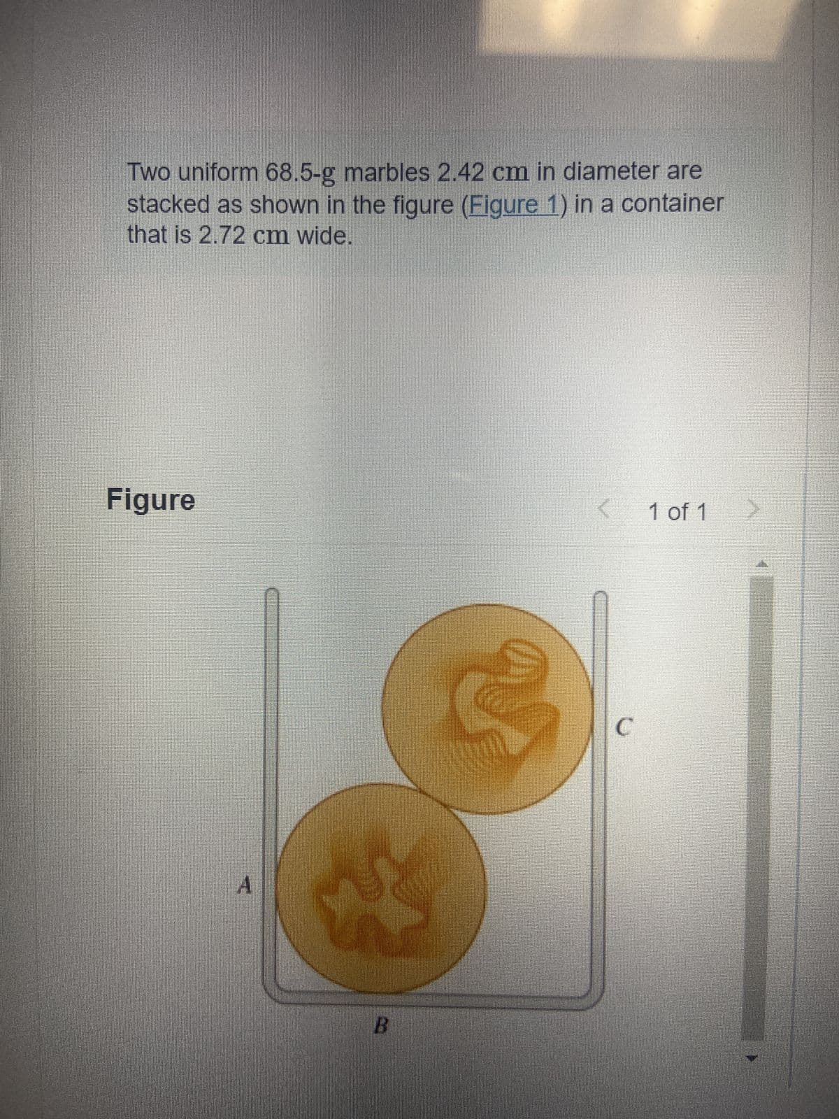 Two uniform 68.5-g marbles 2.42 cm in diameter are
stacked as shown in the figure (Figure 1) in a container
that is 2.72 cm wide.
Figure
< 1 of 1 >
C
A
B