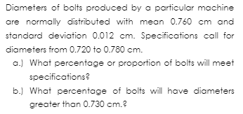 Diameters of bolts produced by a particular machine
are normally distributed with mean 0.760 cm and
standard deviation 0.012 cm. Specifications call for
diameters from 0.720 to 0.780 cm.
a.) What percentage or proportion of bolts will meet
specifications?
b.) What percentage of bolts will have diameters
greater than 0.730 cm.?