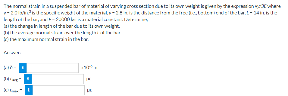 The normal strain in a suspended bar of material of varying cross section due to its own weight is given by the expression yy/3E where
y = 2.0 lb/in.³ is the specific weight of the material, y = 2.8 in. is the distance from the free (i.e., bottom) end of the bar, L = 14 in. is the
length of the bar, and E = 20000 ksi is a material constant. Determine,
(a) the change in length of the bar due to its own weight.
(b) the average normal strain over the length L of the bar
(c) the maximum normal strain in the bar.
Answer:
(a) 8- i
(b) Eavg
(c) Emax =
i
x10-6 in.
με
με