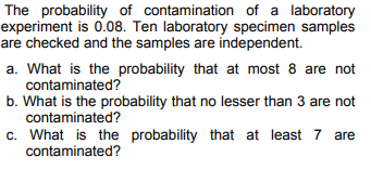 The probability of contamination of a laboratory
experiment is 0.08. Ten laboratory specimen samples
are checked and the samples are independent.
a. What is the probability that at most 8 are not
contaminated?
b. What is the probability that no lesser than 3 are not
contaminated?
c. What is the probability that at least 7 are
contaminated?