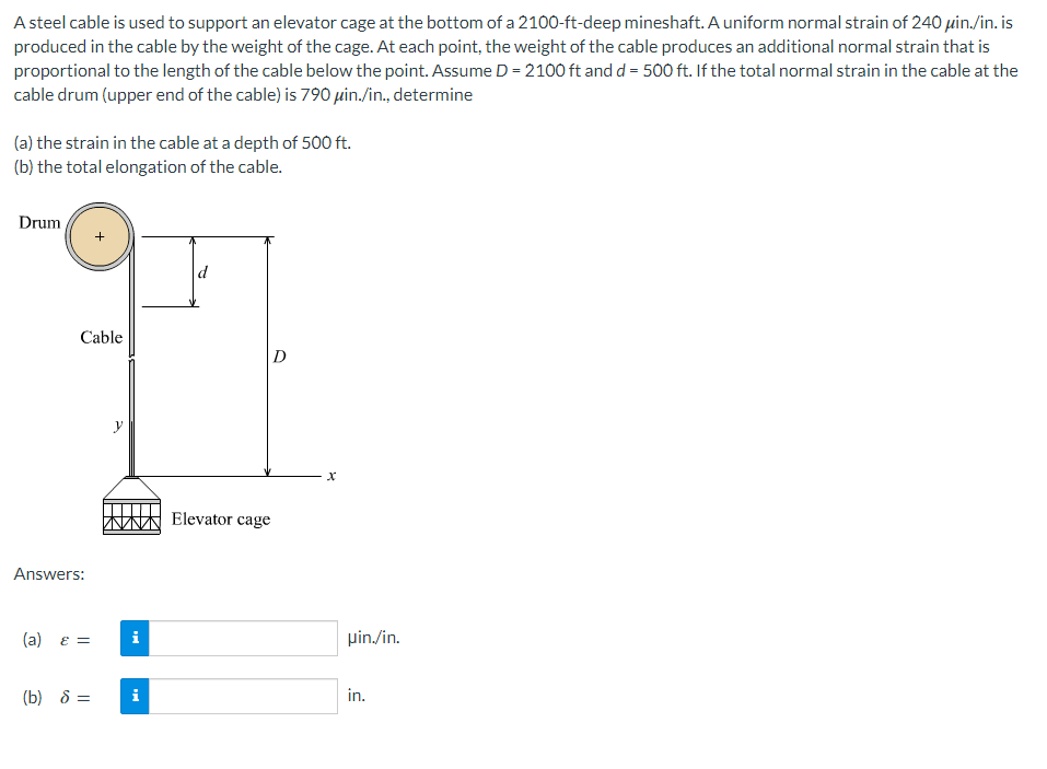A steel cable is used to support an elevator cage at the bottom of a 2100-ft-deep mineshaft. A uniform normal strain of 240 μin./in. is
produced in the cable by the weight of the cage. At each point, the weight of the cable produces an additional normal strain that is
proportional to the length of the cable below the point. Assume D = 2100 ft and d = 500 ft. If the total normal strain in the cable at the
cable drum (upper end of the cable) is 790 μin./in., determine
(a) the strain in the cable at a depth of 500 ft.
(b) the total elongation of the cable.
Drum
Cable
Answers:
(a) ε =
(b) 8 =
i
i
d
D
Elevator cage
X
uin./in.
in.