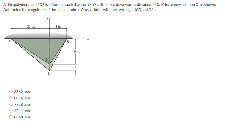 A thin polymer plate PQR is deformed such that corner Q is displaced downward a distance L = 0.10 in. to new position Q' as shown.
Determine the magnitude of the shear strain at Q' associated with the two edges (PQ and QR).
P
25 in.
6862 μrad
8014 μrad
O 7358 μrad
O 4241 urad
O 8668 μrad
4 in.
R
10 in.
X