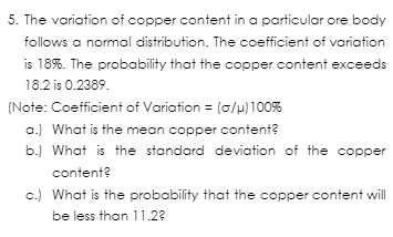 5. The variation of copper content in a particular ore body
follows a normal distribution. The coefficient of variation
is 18%. The probability that the copper content exceeds
18.2 is 0.2389.
(Note: Coefficient of Variation = (0/μ) 100%
a.) What is the mean copper content?
b.) What is the standard deviation of the copper
content?
c.) What is the probability that the copper content will
be less than 11.23