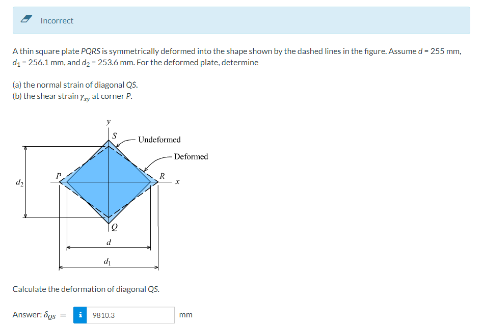 Incorrect
A thin square plate PQRS is symmetrically deformed into the shape shown by the dashed lines in the figure. Assume d = 255 mm,
d₁=256.1 mm, and d₂ = 253.6 mm. For the deformed plate, determine
(a) the normal strain of diagonal QS.
(b) the shear strain Yxy at corner P.
d₂
12
d
d₁
Undeformed
Answer: dos = i 9810.3
R
Calculate the deformation of diagonal QS.
Deformed
X
mm