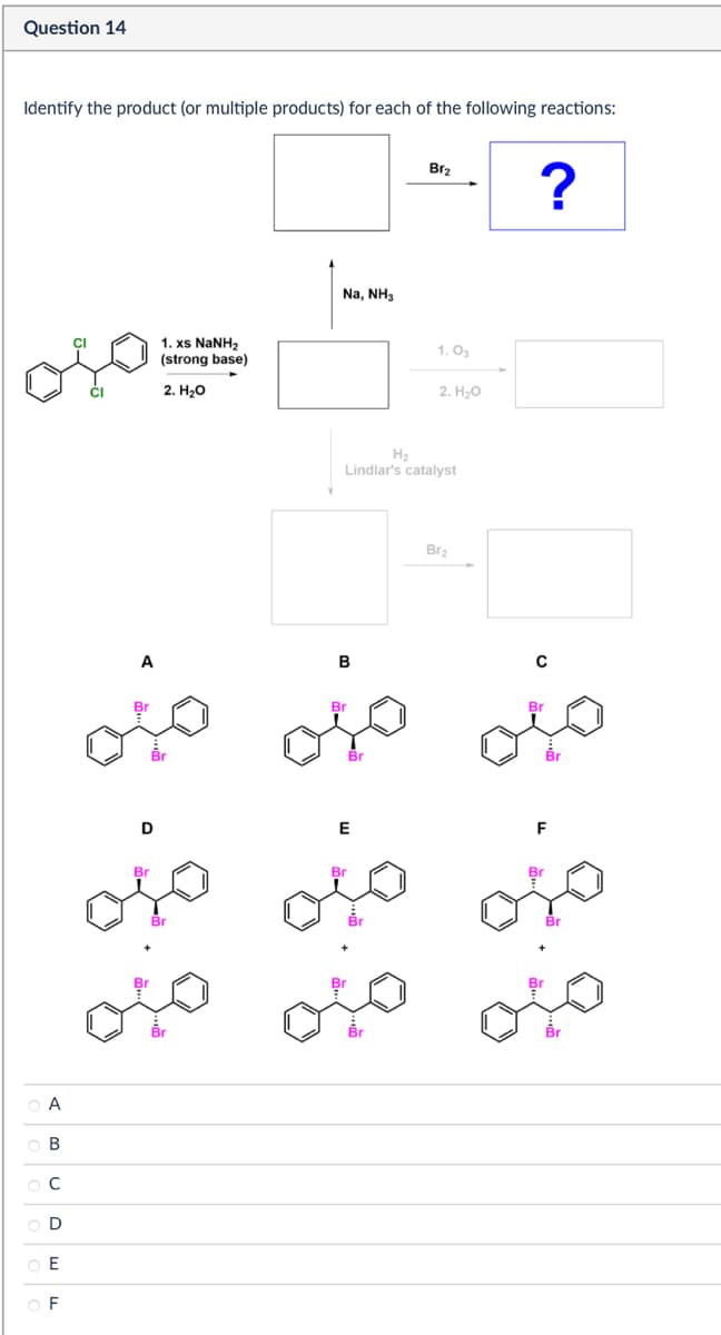 Question 14
Identify the product (or multiple products) for each of the following reactions:
A
B
C
E
OF
A
1. xs NaNH
(strong base)
2. H₂O
Na, NH3
Br2
?
1.03
2. H₂O
H₂
Lindlar's catalyst
Br2
B
с
Br
Br
Br
D
E
F
Br
Br
Br
Br