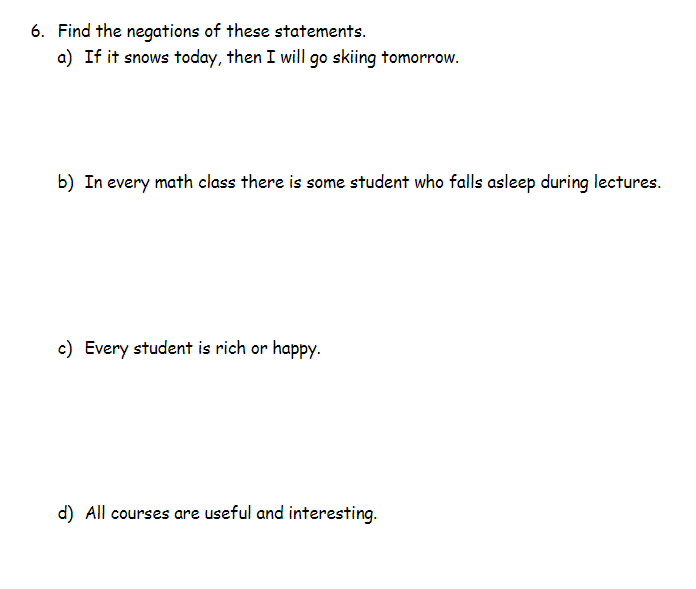 6. Find the negations of these statements.
a) If it snows today, then I will go skiing tomorrow.
b) In every math class there is some student who falls asleep during lectures.
c) Every student is rich or happy.
d) All courses are useful and interesting.
