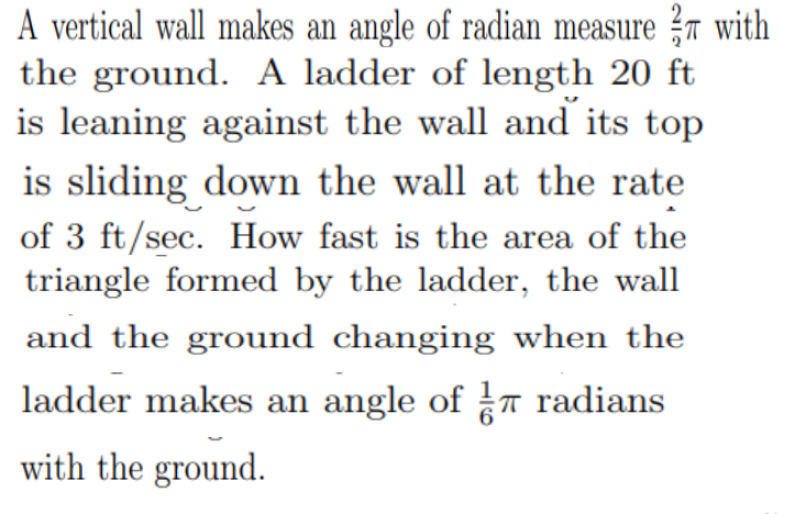 A vertical wall makes an angle of radian measure ?r with
the ground. A ladder of length 20 ft
is leaning against the wall and its top
is sliding down the wall at the rate
of 3 ft/sec. How fast is the area of the
triangle formed by the ladder, the wall
and the ground changing when the
ladder makes an angle of T radians
with the ground.
