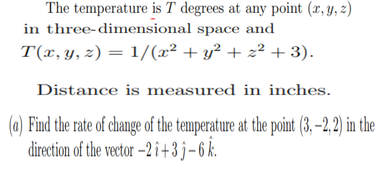 The temperature is T degrees at any point (x, y, z)
in three-dimensional space and
T(x, y, z) = 1/(x² + y² + z² + 3).
Distance is measured in inches.
(a) Find the rate of change of the temperature at the point (3, –2, 2) in the
direction of the vector –2î+3 j-6 k.
