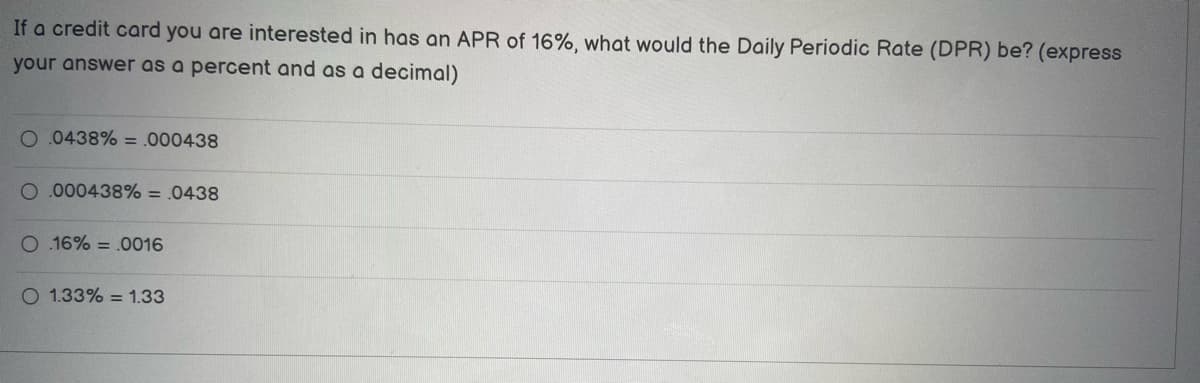 If a credit card you are interested in has an APR of 16%, what would the Daily Periodic Rate (DPR) be? (express
your answer as a percent and as a decimal)
O.0438% = .000438
O 000438% = .0438
O.16% = .0016
O 1.33% = 1.33