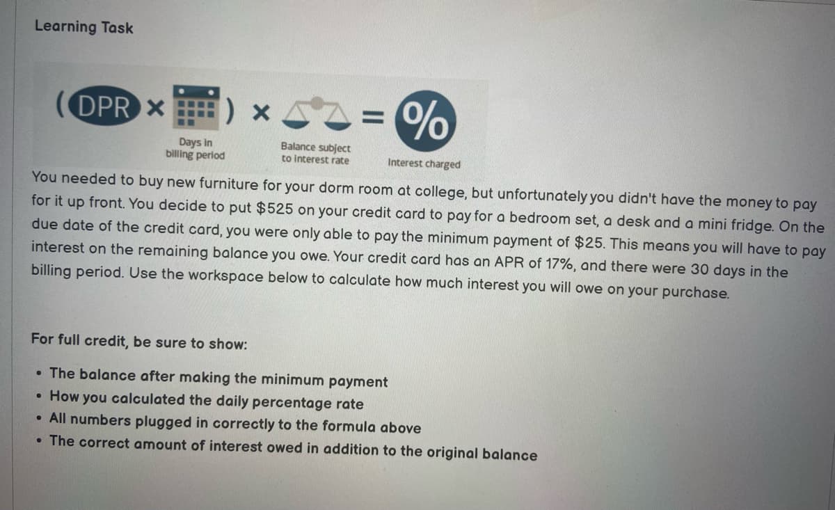 Learning Task
●
(DPR X
Interest charged
You needed to buy new furniture for your dorm room at college, but unfortunately you didn't have the money to pay
for it up front. You decide to put $525 on your credit card to pay for a bedroom set, a desk and a mini fridge. On the
due date of the credit card, you were only able to pay the minimum payment of $25. This means you will have to pay
interest on the remaining balance you owe. Your credit card has an APR of 17%, and there were 30 days in the
billing period. Use the workspace below to calculate how much interest you will owe on your purchase.
●
Days in
billing period
•
Balance subject
to interest rate
For full credit, be sure to show:
. The balance after making the minimum payment
How you calculated the daily percentage rate
All numbers plugged in correctly to the formula above
The correct amount of interest owed in addition to the original balance
%