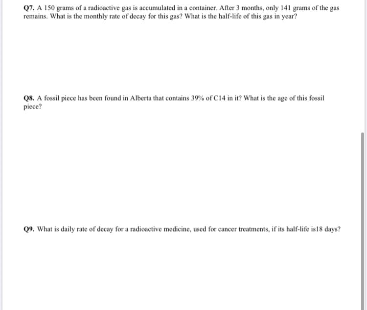 Q7. A 150 grams of a radioactive gas is accumulated in a container. After 3 months, only 141 grams of the gas
remains. What is the monthly rate of decay for this gas? What is the half-life of this gas in year?
Q8. A fossil piece has been found in Alberta that contains 39% of C14 in it? What is the age of this fossil
piece?
Q9. What is daily rate of decay for a radioactive medicine, used for cancer treatments, if its half-life is18 days?

