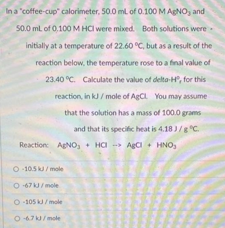 In a "coffee-cup" calorimeter, 50.0 mL of 0.100 M AgNO3 and
50.0 mL of 0.100 M HCI were mixed. Both solutions were
initially at a temperature of 22.60 °C, but as a result of the
reaction below, the temperature rose to a final value of
23.40 °C. Calculate the value of delta-Hº, for this
reaction, in kJ/mole of AgCl. You may assume
that the solution has a mass of 100.0 grams
and that its specific heat is 4.18 J/g °C.
Reaction: AgNO3 + HCI-> AgCl + HNO3
O-10.5 kJ/mole
O-67 kJ/mole
O-105 kJ/mole
O-6.7 kJ/mole
▸
