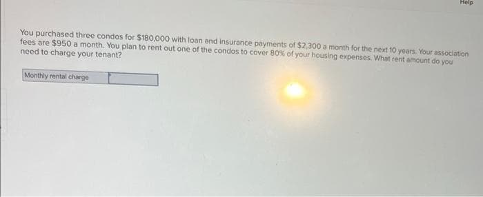 Help
You purchased three condos for $180,000 with loan and insurance payments of $2,300 a month for the next 10 years. Your association
fees are $950 a month. You plan to rent out one of the condos to cover 80% of your housing expenses. What rent amount do you
need to charge your tenant?
Monthly rental charge