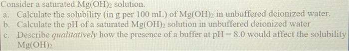 Consider a saturated Mg(OH)2 solution.
a. Calculate the solubility (in g per 100 mL) of Mg(OH)2 in unbuffered deionized water.
b. Calculate the pH of a saturated Mg(OH)2 solution in unbuffered deionized water
c. Describe qualitatively how the presence of a buffer at pH= 8.0 would affect the solubility
Mg(OH)2