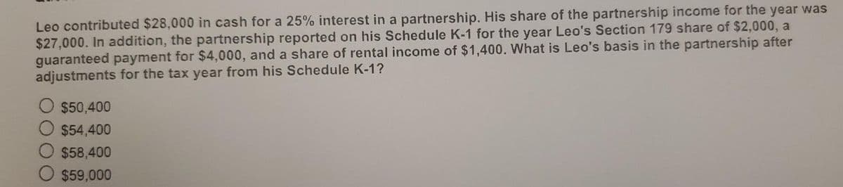 Leo contributed $28,000 in cash for a 25% interest in a partnership. His share of the partnership income for the year was
$27,000. In addition, the partnership reported on his Schedule K-1 for the year Leo's Section 179 share of $2,000, a
guaranteed payment for $4,000, and a share of rental income of $1,400. What is Leo's basis in the partnership after
adjustments for the tax year from his Schedule K-1?
$50,400
$54,400
$58,400
$59,000