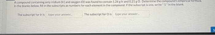 Acompound containing only iridium (Ir) and oxygen (O) was found to contain 1.26 g Ir and 0.21 g O. Determine the compound's empirical formula.
In the blanks below, fill in the subscripts as numbers for each element in the compound. If the subscript is one, write "1" in the blank.
The subscript for Ir is type your answer....
The subscript for O is type your answer....