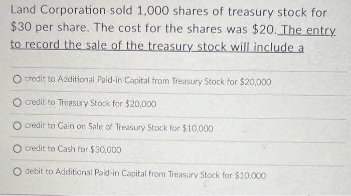 Land Corporation sold 1,000 shares of treasury stock for
$30 per share. The cost for the shares was $20. The entry
to record the sale of the treasury stock will include a
O credit to Additional Paid-in Capital from Treasury Stock for $20,000
O credit to Treasury Stock for $20,000
O credit to Gain on Sale of Treasury Stock for $10,000
O credit to Cash for $30,000
debit to Additional Paid-in Capital from Treasury Stock for $10,000