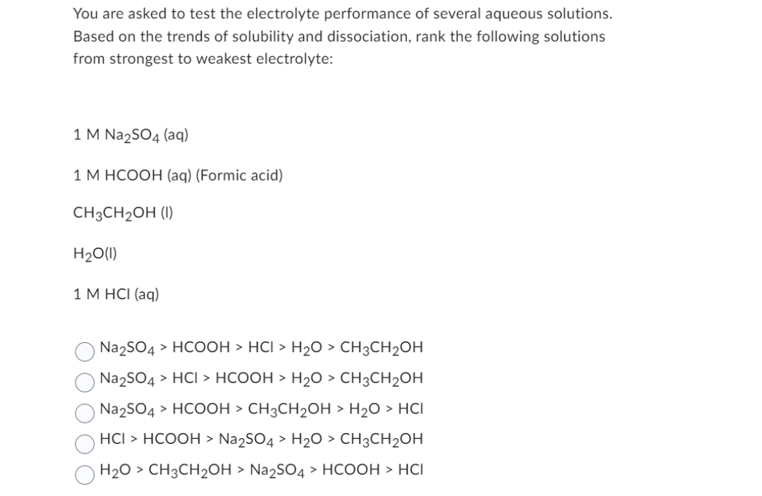 You are asked to test the electrolyte performance of several aqueous solutions.
Based on the trends of solubility and dissociation, rank the following solutions
from strongest to weakest electrolyte:
1 M Na₂SO4 (aq)
1 M HCOOH (aq) (Formic acid)
CH3CH₂OH (1)
H₂O(l)
1 M HCI (aq)
Na2SO4 > HCOOH > HCI > H2O > CH3CH2OH
Na₂SO4 > HCI > HCOOH > H2O > CH3CH2OH
| Na2SO4 > HCOOH > CH3CH2OH > H2O > HCI
HCI > HCOOH > Na2SO4 > H2O > CH3CH2OH
| H2O > CH3CH2OH > Na2SO4 > HCOOH > HCI