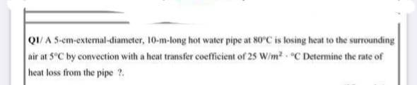 QI/A 5-cm-external-diameter, 10-m-long hot water pipe at 80°C is losing heat to the surrounding
air at 5°C by convection with a heat transfer coefficient of 25 W/m2 C Determine the rate of
heat loss from the pipe ?.
